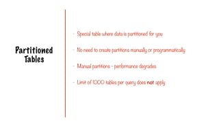 Partitioned
Tables
- Special table where data is partitioned for you
- No need to create partitions manually or programmatically
- Manual partitions - performance degrades
- Limit of 1000 tables per query does not apply
 