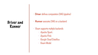 Driver and
Runner
- Driver defines computation DAG (pipeline)
- Runner executes DAG on a backend
- Beam supports multiple backends
- Apache Spark
- Apache Flink
- Google Cloud Dataflow
- Beam Model
 