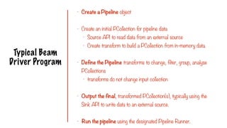 Typical Beam
Driver Program
- Create a Pipeline object
- Create an initial PCollection for pipeline data
- Source API to read data from an external source
- Create transform to build a PCollection from in-memory data.
- Define the Pipeline transforms to change, filter, group, analyse
PCollections
- transforms do not change input collection
- Output the final, transformed PCollection(s), typically using the
Sink API to write data to an external source.
- Run the pipeline using the designated Pipeline Runner.
 