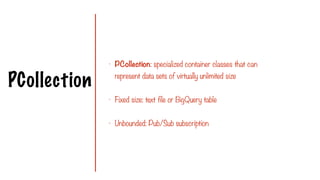 PCollection
- PCollection: specialized container classes that can
represent data sets of virtually unlimited size
- Fixed size: text file or BigQuery table
- Unbounded: Pub/Sub subscription
 
