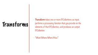 Transforms
- Transform takes one or more PCollections as input,
performs a processing function that you provide on the
elements of that PCollection, and produces an output
PCollection
- “What/Where/When/How”
 