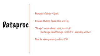 Dataproc
- Managed Hadoop + Spark
- Includes: Hadoop, Spark, Hive and Pig
- “No-ops”: create cluster, use it, turn it off
- Use Google Cloud Storage, not HDFS - else billing will hurt
- Ideal for moving existing code to GCP
 