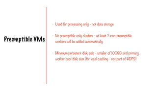 Preemptible VMs
- Used for processing only - not data storage
- No preemptible-only clusters - at least 2 non-preemptible
workers will be added automatically
- Minimum persistent disk size - smaller of 100GB and primary
worker boot disk size (for local caching - not part of HDFS)
 