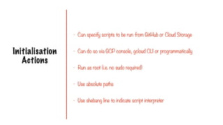 Initialisation
Actions
- Can specify scripts to be run from GitHub or Cloud Storage
- Can do so via GCP console, gcloud CLI or programmatically
- Run as root (i.e. no sudo required)
- Use absolute paths
- Use shebang line to indicate script interpreter
 