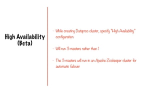 High Availability
(Beta)
- While creating Dataproc cluster, specify “High Availability”
configuration
- Will run 3 masters rather than 1
- The 3 masters will run in an Apache Zookeeper cluster for
automatic failover
 