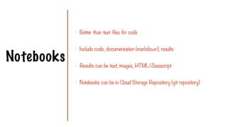 Notebooks
- Better than text files for code
- Include code, documentation (markdown), results
- Results can be text, images, HTML/Javascript
- Notebooks can be in Cloud Storage Repository (git repository)
 