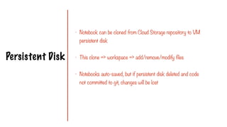 Persistent Disk
- Notebook can be cloned from Cloud Storage repository to VM
persistent disk
- This clone => workspace => add/remove/modify files
- Notebooks auto-saved, but if persistent disk deleted and code
not committed to git, changes will be lost
 