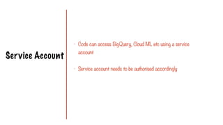 Service Account
- Code can access BigQuery, Cloud ML etc using a service
account
- Service account needs to be authorised accordingly
 