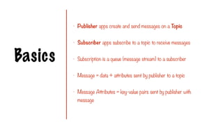Basics
- Publisher apps create and send messages on a Topic
- Subscriber apps subscribe to a topic to receive messages
- Subscription is a queue (message stream) to a subscriber
- Message = data + attributes sent by publisher to a topic
- Message Attributes = key-value pairs sent by publisher with
message
 