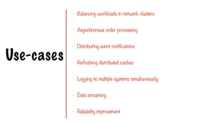 Use-cases
- Balancing workloads in network clusters
- Asynchronous order processing
- Distributing event notifications
- Refreshing distributed caches
- Logging to multiple systems simultaneously
- Data streaming
- Reliability improvement
 