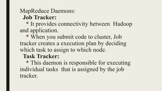 MapReduce Daemons:
Job Tracker:
* It provides connectivity between Hadoop
and application.
* When you submit code to cluster, Job
tracker creates a execution plan by deciding
which task to assign to which node.
Task Tracker:
* This daemon is responsible for executing
individual tasks that is assigned by the job
tracker.
 