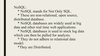 NoSQL:
* NoSQL stands for Not Only SQL.
* These are non-relational, open source,
distributed database.
* NoSQL databases are widely used in big
data and other real time web applications.
* NoSQL databases is used to stock log data
which can then be pulled for analysis.
* They do not adhere to relational data
model.
*They are Distributed.
 