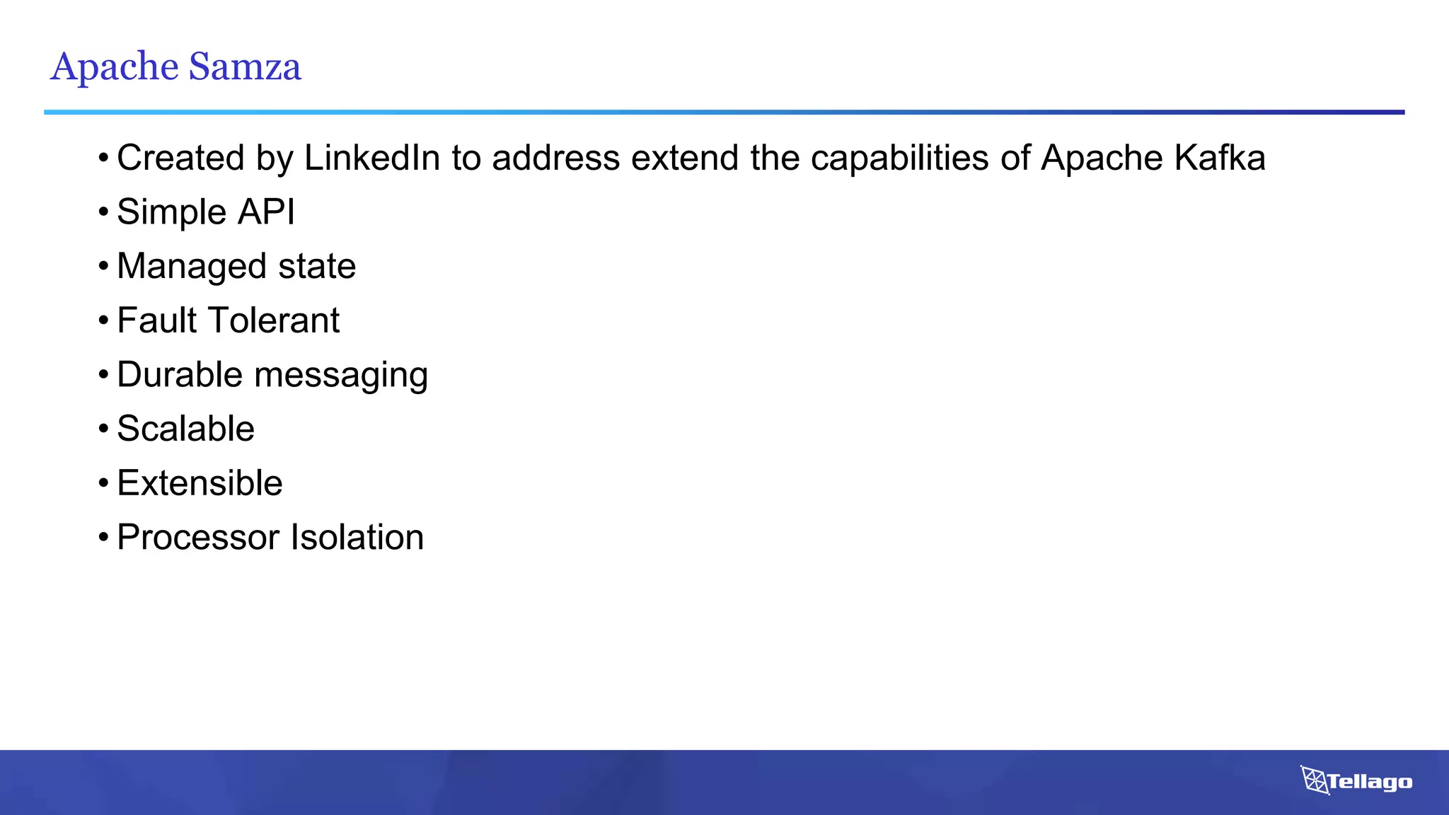 Apache Samza
• Created by LinkedIn to address extend the capabilities of Apache Kafka
• Simple API
• Managed state
• Fault Tolerant
• Durable messaging
• Scalable
• Extensible
• Processor Isolation
 