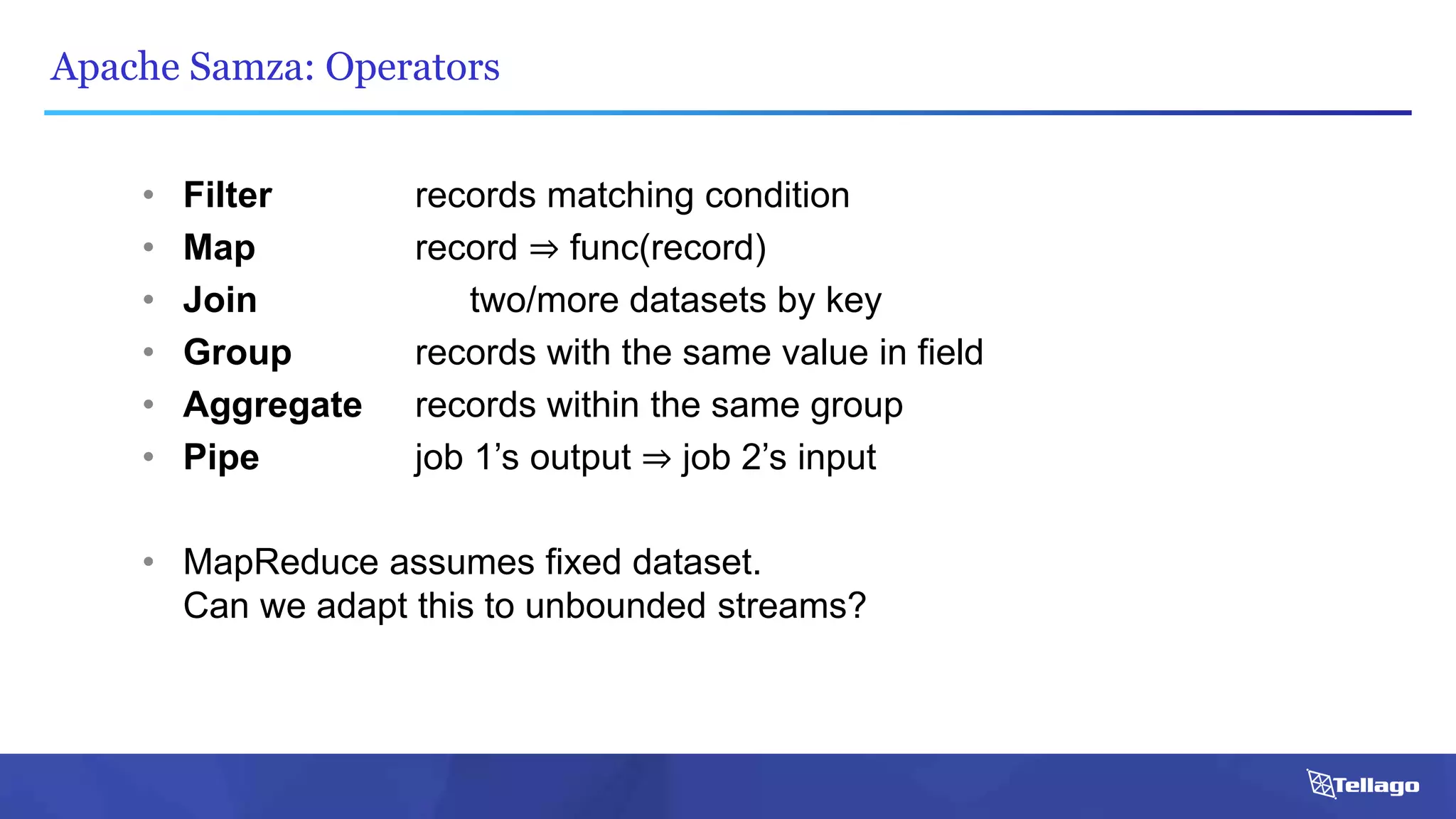 Apache Samza: Operators
• Filter records matching condition
• Map record ⇒ func(record)
• Join two/more datasets by key
• Group records with the same value in field
• Aggregate records within the same group
• Pipe job 1’s output ⇒ job 2’s input
• MapReduce assumes fixed dataset.
Can we adapt this to unbounded streams?
 