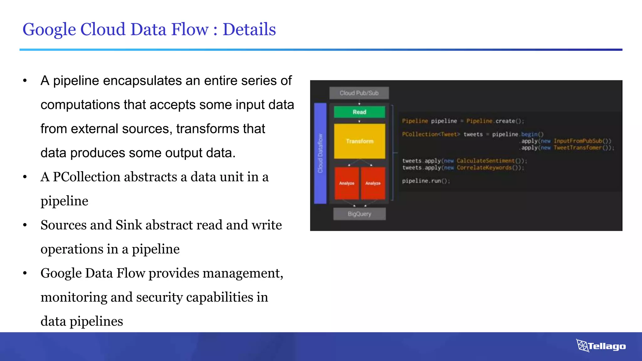 Google Cloud Data Flow : Details
• A pipeline encapsulates an entire series of
computations that accepts some input data
from external sources, transforms that
data produces some output data.
• A PCollection abstracts a data unit in a
pipeline
• Sources and Sink abstract read and write
operations in a pipeline
• Google Data Flow provides management,
monitoring and security capabilities in
data pipelines
 