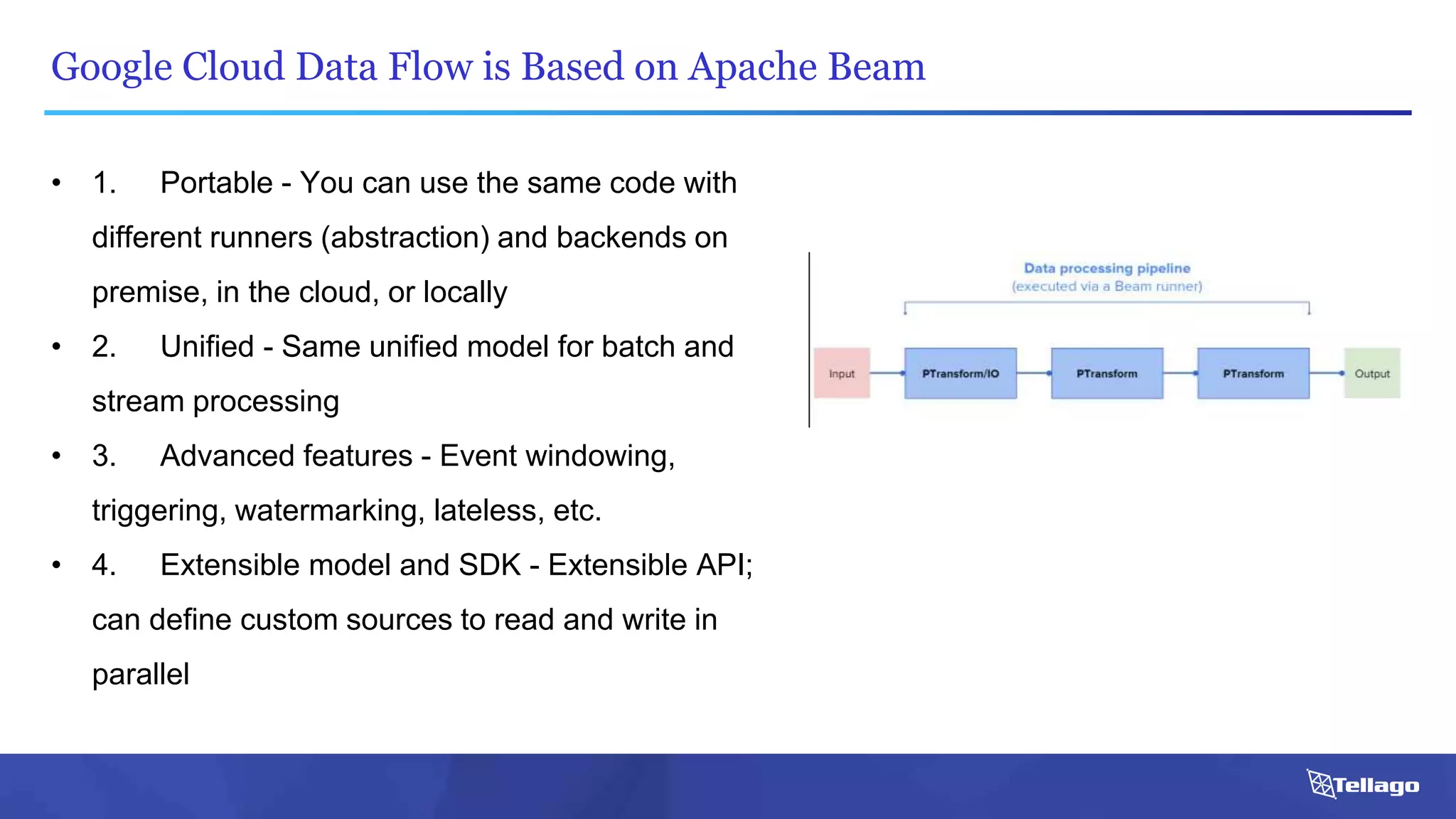 Google Cloud Data Flow is Based on Apache Beam
• 1. Portable - You can use the same code with
different runners (abstraction) and backends on
premise, in the cloud, or locally
• 2. Unified - Same unified model for batch and
stream processing
• 3. Advanced features - Event windowing,
triggering, watermarking, lateless, etc.
• 4. Extensible model and SDK - Extensible API;
can define custom sources to read and write in
parallel
 