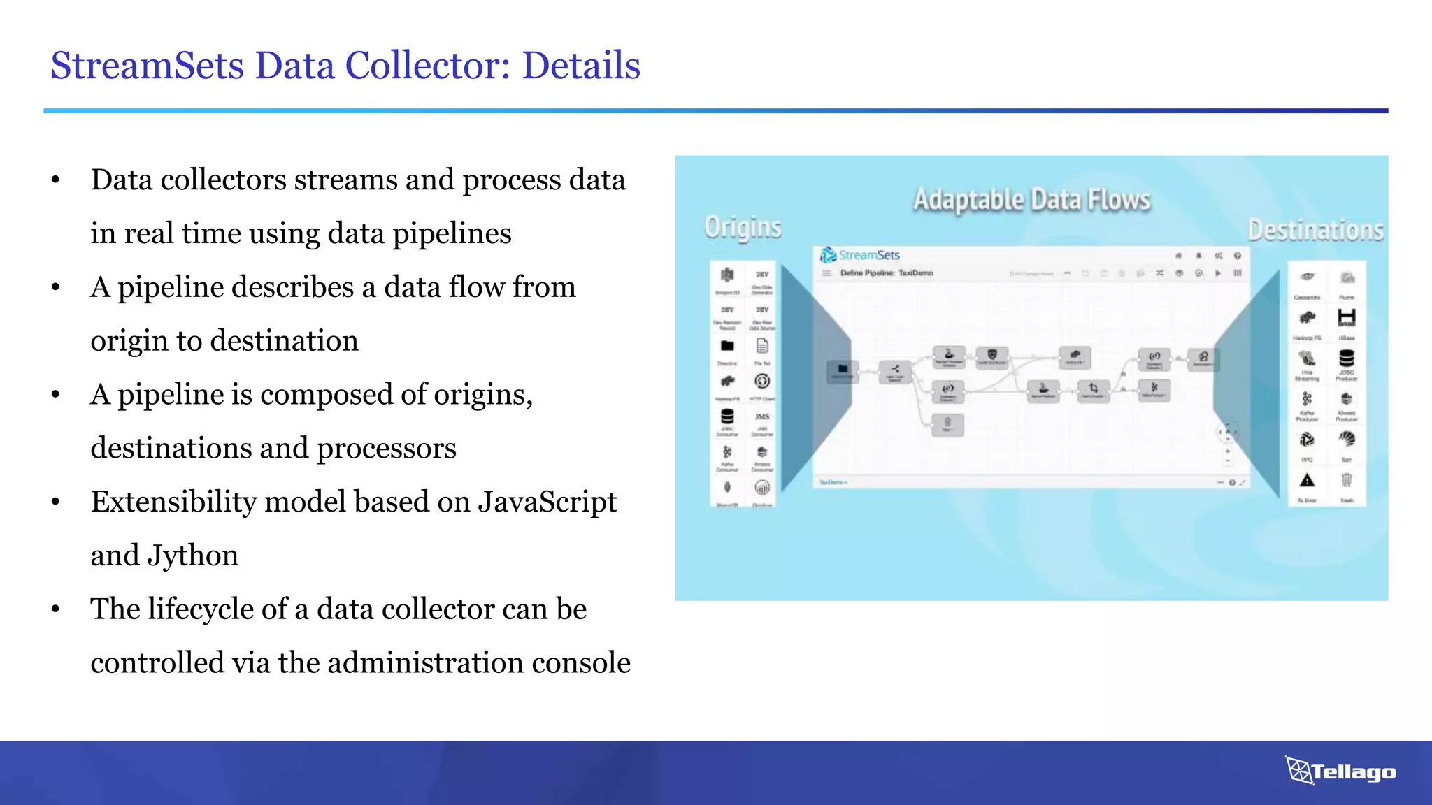StreamSets Data Collector: Details
• Data collectors streams and process data
in real time using data pipelines
• A pipeline describes a data flow from
origin to destination
• A pipeline is composed of origins,
destinations and processors
• Extensibility model based on JavaScript
and Jython
• The lifecycle of a data collector can be
controlled via the administration console
 