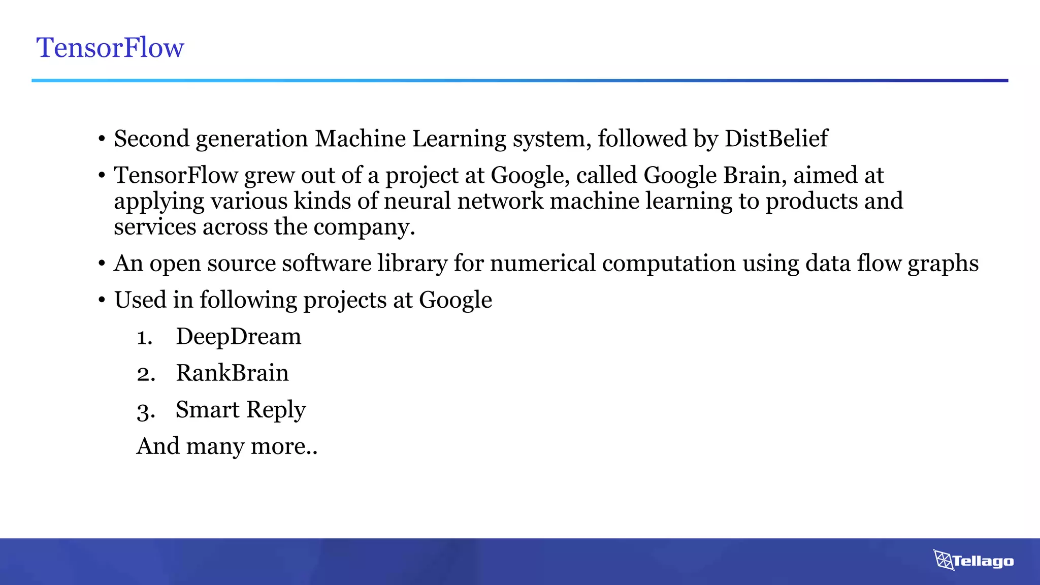 TensorFlow
• Second generation Machine Learning system, followed by DistBelief
• TensorFlow grew out of a project at Google, called Google Brain, aimed at
applying various kinds of neural network machine learning to products and
services across the company.
• An open source software library for numerical computation using data flow graphs
• Used in following projects at Google
1. DeepDream
2. RankBrain
3. Smart Reply
And many more..
 