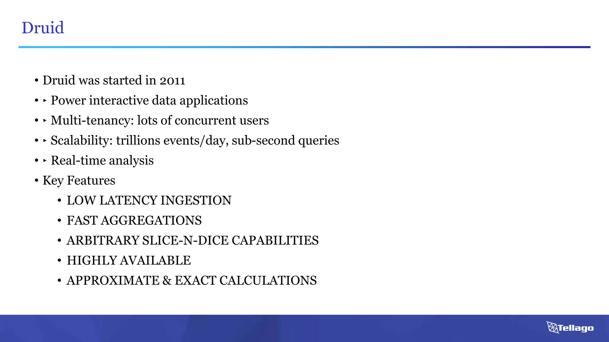 Druid
• Druid was started in 2011
• ‣ Power interactive data applications
• ‣ Multi-tenancy: lots of concurrent users
• ‣ Scalability: trillions events/day, sub-second queries
• ‣ Real-time analysis
• Key Features
• LOW LATENCY INGESTION
• FAST AGGREGATIONS
• ARBITRARY SLICE-N-DICE CAPABILITIES
• HIGHLY AVAILABLE
• APPROXIMATE & EXACT CALCULATIONS
 
