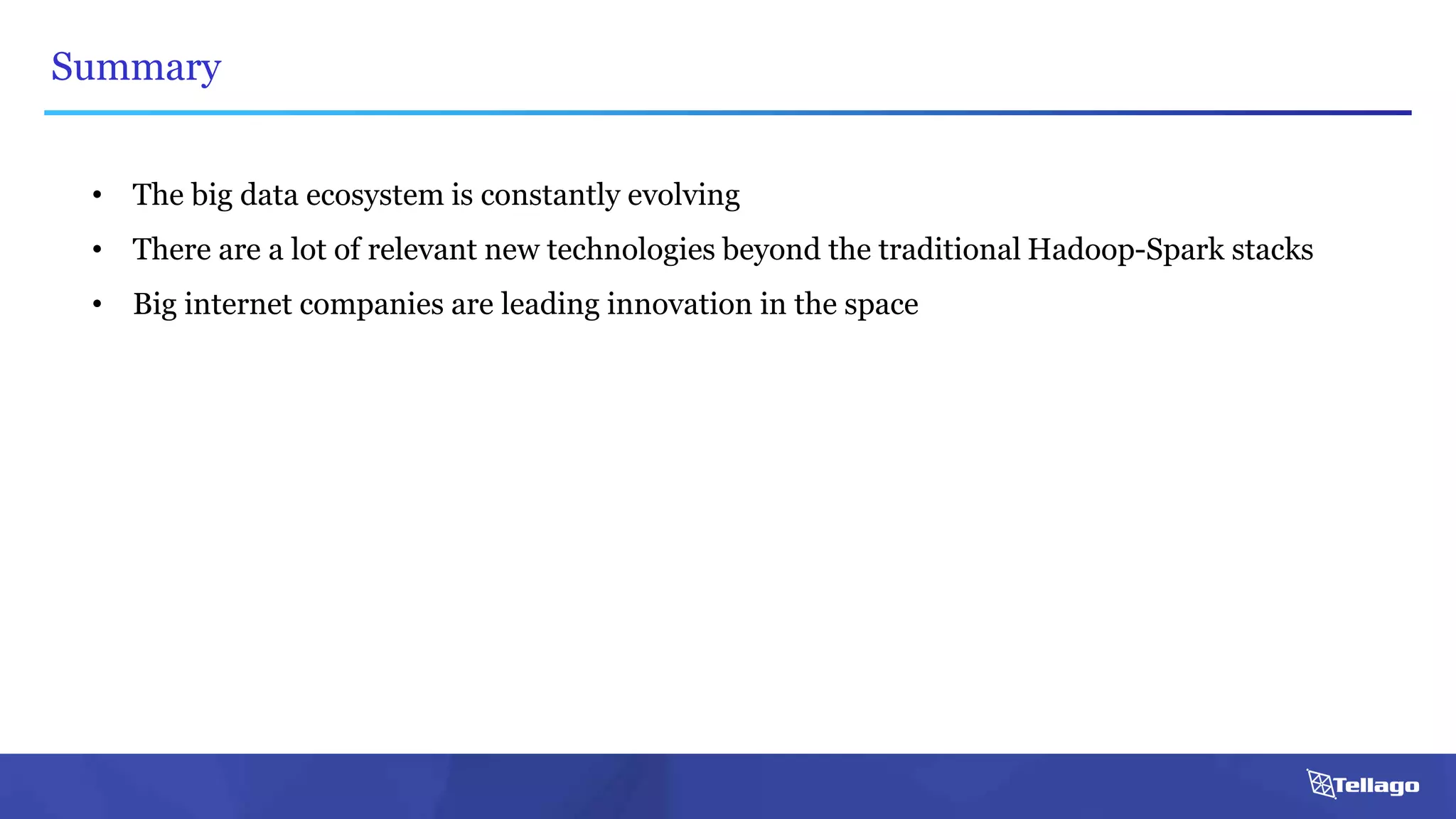 Summary
• The big data ecosystem is constantly evolving
• There are a lot of relevant new technologies beyond the traditional Hadoop-Spark stacks
• Big internet companies are leading innovation in the space
 