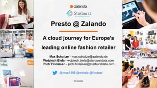Presto @ Zalando
Max Schultze - max.schultze@zalando.de
Wojciech Biela - wojciech.biela@starburstdata.com
Piotr Findeisen - piotr.findeisen@starburstdata.com
27-02-2020
A cloud journey for Europe’s
leading online fashion retailer
@mcs1408 @wbiela @findepi
 