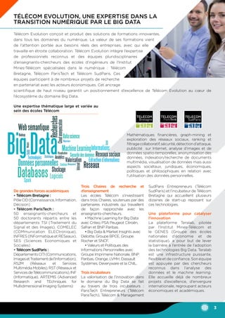 Télécom Evolution, une expertise dans la
transition numérique par le Big Data
Télécom Evolution conçoit et produit des solutions de formations innovantes,
dans tous les domaines du numérique. La valeur de ses formations vient
de l’attention portée aux besoins réels des entreprises, avec qui elle
travaille en étroite collaboration. Télécom Evolution intègre l’expertise
de professionnels reconnus et des équipes pluridisciplinaires
d’enseignants-chercheurs des écoles d’ingénieurs de l’Institut
Mines-Télécom spécialisées dans le numérique : Télécom
Bretagne, Télécom ParisTech et Télécom SudParis. Ces
équipes participent à de nombreux projets de recherche
en partenariat avec les acteurs économiques. Cet ancrage
scientifique de haut niveau garantit un positionnement d’excellence de Télécom Evolution au cœur de
l’écosystème du domaine Big Data.
Mathématiques financières, graph-mining et
exploration des réseaux sociaux, ranking et
filtragecollaboratif,sécurité,détectiond’attaque,
publicité sur Internet, analyse d’images et de
données spatio-temporelles, anonymisation des
données, indexation/recherche de documents
multimédia, visualisation de données mais aussi
aspects sociétaux, juridiques, économiques,
politiques et philosophiques en relation avec
l’utilisation des données personnelles.
De grandes forces académiques
• Télécom Bretagne :
PôleCID(Connaissance,Information,
Décision)
• Télécom ParisTech :
50 enseignants-chercheurs et
50 doctorants répartis entre les
départements TSI (Traitement du
Signal et des Images), COMELEC
(COMmunication ELECtronique),
INFRES(INFormatiqueetRESeaux),
SES (Sciences Economiques et
Sociales)
• Télécom SudParis :
DépartementsCITI(Communications,
ImagesetTraitementdel’Information),
RS2M (Réseaux et Services
Multimédia Mobiles), RST (Réseaux et
ServicesdeTélécommunications),INF
(Informatique), ARTEMIS (Advanced
Research and TEchniques for
Multidimensional Imaging Systems)
Trois Chaires de recherche et
d’enseignement
Les écoles Télécom s’investissent
dans trois Chaires, soutenues par des
partenaires industriels qui travaillent
de façon rapprochée avec les
enseignants-chercheurs.
• Machine Learning for Big Data
avec Criteo, PSA Peugeot Citroën,
Safran et BNP Paribas.
• Big Data & Market Insights avec
Deloitte, Groupe BPCE, Groupe
Rocher et SNCF.
• Valeurs et Politiques des
Informations Personnelles avec
Groupe Imprimerie Nationale, BNP
Paribas, Orange, LVMH, Dassault
Systèmes, Deveryware et la CNIL.
Trois incubateurs
La valorisation de l’innovation dans
le domaine du Big Data se fait
au travers de trois incubateurs :
ParisTech Entrepreneurs (Télécom
ParisTech), Télécom & Management
SudParis Entrepreneurs (Télécom
SudParis) et l’incubateur de Télécom
Bretagne qui accueillent plusieurs
dizaines de start-up reposant sur
ces technologies.
Une plateforme pour catalyser
l’innovation
La plateforme Teralab, pilotée
par l’Institut Mines-Télécom et
le GENES (Groupe des écoles
nationales d’économie et de
statistique), a pour but de lever
la barrière à l’entrée de l’adoption
des technologies Big Data. Teralab
est une infrastructure puissante,
flexibleetdeconfiance.Sonéquipe
est appuyée par des chercheurs
reconnus dans l’analyse des
données et le machine learning.
Elle accueille déjà de nombreux
projets d’excellence, d’envergure
internationale, regroupant acteurs
économiques et académiques.
Une expertise thématique large et variée au
sein des écoles Télécom
3
 