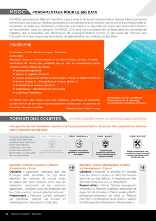 3 niveaux adaptés à des
profils variés allant de
professionnels maitrisant
l’outil informatique
(ingénieurs, chefs de
projet, data scientists,
techniciens….) à un public
de non spécialistes.
S’initier aux concepts
(pour les non spécialistes)
Acquérir une vision
globale et comprendre
les enjeux
Acquérir une
expertise spécifique
et des connaissances
opérationnelles
Stage comportant une
proportion importante de
travaux pratiques et/ou
études de cas
STAGE "PANORAMA"STAGE "COMPRENDRE" STAGE "avancé" STAGE "aTELIER"
mOOC* fondamentaux pour le big data
Ce MOOC, proposé par Télécom ParisTech, a pour objectif de fournir une formation de base à toute personne
recherchant une solution flexible, accessible et compatible avec le maintien d’une activité professionnelle et
souhaitant accéder aux formations conduisant aux métiers du Big Data en raison des importants besoins
de recrutement dans ce domaine. Ce MOOC offre ainsi les connaissances de base dans les domaines de
l’algèbre, des probabilités, des statistiques, de la programmation Python et des bases de données afin
d’acquérir le niveau requis aux formations de spécialisation aux métiers du Big Data.
PROGRAMME
6 semaines / effort estimé en heures : 24 heures
Accès Libre
Prérequis : Bases en mathématiques et en algorithmique (niveau L2 validé)
Vérification du niveau des candidats par un test de connaissance (quiz)
organisé avant le début du MOOC.
	 Introduction générale
	 Python et Algèbre (Partie 1)
	 Limites des bases de données relationnelles / Python et Algèbre (Partie 2)
	 Python (Partie 3) / Probabilités et Analyse (Partie 1)
	 Probabilités et Analyse (Partie 2)
	 Statistiques / Présentation du mini-projet
	 Classifieur Perceptron
Ce MOOC peut être adapté pour une utilisation spécifique en entreprise
ou être enrichi de services d’accompagnement dédiés pour un parcours de
formation plus personnalisé.
Information sur les conditions
d'inscription et le planning :
www.telecom-evolution.fr/moocs
*Massive Open Online Course
4 Télécom Evolution - Big Data
une offre complète centrée sur des technologies spécifiquesformations courtes
Une gamme de huit formations courtes (1 à 2 jours) permettant un focus sur des compétences précises
dans le domaine du Big Data.
Big Data : Premiers succès et retours
d’expérience - 1 jour
Objectifs : apprécier l’étendue des cas
d’usages réels possibles du big data,
identifier les mesures de succès mises
en place par leurs auteurs, ainsi que les
obstacles rencontrés et les solutions
apportées ; interagir avec les praticiens de
la « data » autour de leurs problématiques.
Responsable : François Lainée, président
de CetaData, cabinet de conseil et
développement de solutions Big Data
Big Data : Enjeux stratégiques et défis
technologiques – 2 jours
Objectifs : mesurer et prendre en compte
tous les besoins, enjeux et défis techniques
associés au big data et à l’exploitation des
données massives qui s’y rattachent.
Responsables : Bruno Defude, enseignant-
chercheur à Télécom SudParis, spécialiste de
la gestion de données et Claire Levallois-Barth,
enseignant-chercheur en droit à Télécom
ParisTech, coordinatrice de la Chaire « Valeurs
et Politiques des Informations Personnelles »
 