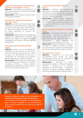 Big Data : Panorama des infrastructures et
architectures distribuées – 2 jours
Objectifs : comprendre les paradigmes de
calculs distribués et les solutions de passage
à l’échelle (scaling).
Responsable : Jérémie Albert, senior architect
chez la start-up Ezakus
Data Science : Introduction au Machine
Learning - 2 jours
Objectifs : acquérir des bases solides dans
le domaine du machine learning ; apprendre
à mettre en place des plans expérimentaux,
les algorithmes d’apprentissage, interpréter
les règles prédictives et mesurer leur
performance.
Responsable:StéphanClémençon,enseignant-
chercheur au département « Traitement du
signal et des images » de Télécom ParisTech,
coordinateur de la Chaire « Machine Learning
for Big Data »
Introduction à la sécurité du Big Data
2 jours
Objectifs : acquérir une vision globale des
problèmes de sécurité liés au big data ;
disposer des bases nécessaires pour mettre
en place une architecture de sécurité et
comprendre les techniques de protection
des données dans un contexte big data.
Responsables : Thierry Baritaud, responsable
sécurité des services et réseaux à la division
innovation d’Orange et Xavier Aghina,
responsable du programme de recherche en
sécurité à la division Orange Labs
Visualisation d’information (Infovis)
2 jours
Objectifs : introduire les principes de
base de la visualisation des données et de
l’information ; apprendre à créer et à adapter
des représentations visuelles de différentes
données et tâches utilisateurs.
Responsable : James Eagan, enseignant-
chercheur à Télécom ParisTech, mène des
activités de recherche dans le domaine de la
visualisation d’information et de l’interaction
homme-machine
Web sémantique et extraction de données
2 jours
Objectifs : comprendre les bases du web
sémantique ; connaître les bases de la
représentation des connaissances et les
algorithmes les plus importants d’extraction
d’information ; savoir appliquer les
algorithmes à des problèmes concrets.
Responsable : Fabian Suschanek, enseignant-
chercheur à Télécom ParisTech et auteur
principal de Yago, une des plus grandes bases
de connaissances publiques dans le monde
Introduction à R – 2 jours
Objectifs : présenter R et les tests
d’hypothèses pour étudier les séries
chronologiques ainsi que les concepts de
base du traitement de données.
Responsable : Jean-Marc Le Caillec,
enseignant-chercheur à Télécom Bretagne,
enseigne le traitement et la décision
statistique et Patrick Meyer, enseignant-
chercheur à Télécom Bretagne, enseigne la
recherche opérationnelle et l’algorithmique
Retrouvez toutes les dates de ces formations sur
www.telecom-evolution.fr/domaines/big-data
Ces formations sont réalisables en inter-entreprises
pour un besoin individuel ou en intra-entreprise
pour un besoin collectif dans le cadre d’un projet de
formation.
5
 