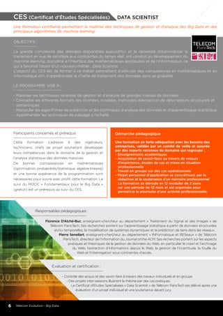 Responsables pédagogiques :
Florence D’Alché-Buc, enseignant-chercheur au département « Traitement du Signal et des Images » de
Télécom ParisTech. Ses recherches portent sur l’apprentissage statistique à partir de données structurées
et/ou temporelles, la modélisation de systèmes dynamiques et la prédiction de liens dans les réseaux.
Pierre Senellart, enseignant-chercheur au département « INFormatique et RESeaux » de Télécom
ParisTech, directeur de l’information du Journal of the ACM. Ses recherches portent sur les aspects
pratiques et théoriques de la gestion de données du Web, en particulier le crawl et l’archivage
du Web, l’extraction d’informations depuis le Web, la gestion de l’incertitude, la fouille du
Web et l’interrogation sous contraintes d’accès.
	
Démarche pédagogique
Une formation en forte adéquation avec les besoins des
entreprises, validée par un comité de veille et assurée
par des experts reconnus du domaine qui regroupe :
- Enseignements académiques
- Acquisition de savoir-faire au travers de retours 		
	 d’expérience, études de cas et mises en situation 		
	professionnelle
- Travail en groupe sur des cas opérationnels
- Projet personnel d’application se concrétisant par la
	 rédaction et la soutenance d’un mémoire professionnel
	La formation se déroule en 12 modules de 2 jours
	 sur une période de 10 mois et est organisée pour
	 permettre la poursuite d’une activité professionnelle.
Evaluation et certification :
- Contrôle des acquis et des savoir-faire à travers des travaux individuels et en groupe
- Des projets inter-sessions illustrent la théorie par des cas pratiques.
Le Certificat d’Etudes Spécialisées « Data Scientist » de Télécom ParisTech est délivré après une
évaluation d’un projet individuel et une soutenance devant jury.
Participants concernés et prérequis
Cette formation s’adresse à des ingénieurs,
techniciens, chefs de projet souhaitant développer
leurs compétences dans le domaine de la gestion et
l’analyse statistique des données massives.
De bonnes connaissances en mathématiques
(optimisation, probabilités/statistique, algèbre linéaire)
et une bonne expérience de la programmation sont
nécessaires pour suivre avec profit cette formation. Le
suivi du MOOC « Fondamentaux pour le Big Data »
(gratuit) est un prérequis au suivi du CES.
CES (Certificat d’études Spécialisées) data scientist
Une formation certifiante permettant la maîtrise des techniques de gestion et d’analyse des Big Data et des
principaux algorithmes de machine learning.
OBJECTIFS :
La grande complexité des données disponibles aujourd’hui et la nécessité d’automatiser le
traitement en vue de satisfaire aux contraintes du temps réel, ont conduit au développement du
machine learning, discipline à l’interface des mathématiques appliquées et de l’informatique, ce
qui a favorisé l’essor d’un nouveau métier : Data Scientist.
L’objectif du CES est de former à ce métier permettant d’articuler des compétences en mathématiques et en
informatique afin d’appréhender la chaîne de traitement des données dans sa globalité.
Le programme vise à :
-	Maitriser les techniques récentes de gestion et d’analyse de grandes masses de données
-	Connaitre les différents formats des données, modèles, méthodes d’extraction de descripteurs structurels et 		
	sémantiques
-	Manipuler les algorithmes de prédiction et les techniques d’analyse des données et d’apprentissage statistique
-	Appréhender les techniques de passage à l’échelle.
6 Télécom Evolution - Big Data
 