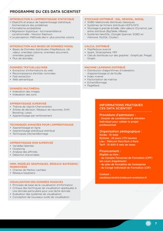 Programme du CES Data Scientist
Introduction à l’apprentissage statistique
• Objectifs et enjeux de l’apprentissage statistique, 	
	 Nomenclature des problèmes
• Formalisme probabiliste
• Régression logistique - loi/vraisemblance 		
	 conditionnelle - Newton Raphson
• Le perceptron, Méthode des k- plus proches voisins
Introduction aux bases de données NoSQL
•	 Bases de Données distribuées (MapReduce, clé-	
	 valeur, orientées colonne, orientées document, 	
	 orientées graphe)
•	 Flux de données
Données textuelles/web
•	Extraction d’informations du web
•	Reconnaissance d’entités nommées
•	 Fast extraction
•	 Web sémantique
Données multimédia
•	 Indexation des images
•	 Indexation des sons
Apprentissage supervisé
•	 Théorie de Vapnik-Chervonenkis
•	Arbres de décision, Réseaux de neurones, SVM, 	
	 Boosting, Lasso
•	Apprentissage par renforcement
Techniques avancées pour l’apprentissage
•	Apprentissage en ligne
•	Apprentissage statistique distribué
•	 Techniques d’échantillonnage
Apprentissage non supervisé
•	 Variables latentes
•	 Clustering
•	Analyse des affinités
•	 Détection d’anomalies
HMM, modèles graphiques, réseaux bayésiens/
markoviens
•	 Chaines de Markov cachées
•	Réseaux bayésiens
Visualisation des données massives
•	 Principes de base de la visualisation d’information
•	 Critique des techniques de visualisation appliquées à 	
	 une donnée particulière pour une tâche donnée
•	Evaluation des systèmes de visualisation
•	 Conception de nouveaux outils de visualisation
Stockage distribué : SQL, NewSQL, NoSQL
•	SGBD relationnels distribués classiques
•	Systèmes de fichiers distribués HDFS/GFS
•	Stockage à grande échelle, clés-valeurs (Dynamo), par 	
	 arbre distribué (BigTable, HBase)
•	Systèmes NewSQL (Google Spanner, SGBD en 	
	 mémoire, MySQL Cluster)
Calcul distribué
•	 MapReduce avancé
•	Spark, Stratosphere, MPI
•	 Calculs distribués sur des graphes : GraphLab, Pregel, 	
	Giraph
Machine learning distribué
•	 Distribution d’algorithmes d’indexation, 		
	 d’apprentissage et de fouille
•	 Index inversé
•	 Factorisation de matrice
•	Echantillonnage
•	 PageRank
7
Informations pratiques
CES data scientist
Procédure d’admission :
- Dossier de candidature et entretien
individuel pour valider le projet
professionnel
Organisation pédagogique :
Durée : 10 mois
Rythme : 25 jours (175 heures)
Lieu : Télécom ParisTech à Paris
Tarif : 10 600 € nets de taxes
Financement :
Eligible au titre :
- du Compte Personnel de Formation (CPF)
(en cours d’agrément)
- du plan de formation de l’entreprise
- du Congé Individuel de Formation (CIF)
Contact :
cesdatascientist@telecom-evolution.fr
 