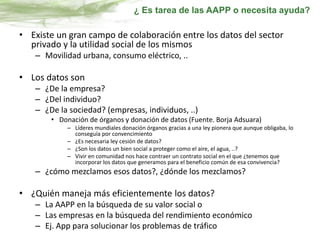 • Existe un gran campo de colaboración entre los datos del sector
privado y la utilidad social de los mismos
– Movilidad urbana, consumo eléctrico, ..
• Los datos son
– ¿De la empresa?
– ¿Del individuo?
– ¿De la sociedad? (empresas, individuos, ..)
• Donación de órganos y donación de datos (Fuente. Borja Adsuara)
– Líderes mundiales donación órganos gracias a una ley pionera que aunque obligaba, lo
conseguía por convencimiento
– ¿Es necesaria ley cesión de datos?
– ¿Son los datos un bien social a proteger como el aire, el agua, ..?
– Vivir en comunidad nos hace contraer un contrato social en el que ¿tenemos que
incorporar los datos que generamos para el beneficio común de esa convivencia?
– ¿cómo mezclamos esos datos?, ¿dónde los mezclamos?
• ¿Quién maneja más eficientemente los datos?
– La AAPP en la búsqueda de su valor social o
– Las empresas en la búsqueda del rendimiento económico
– Ej. App para solucionar los problemas de tráfico
¿ Es tarea de las AAPP o necesita ayuda?
 