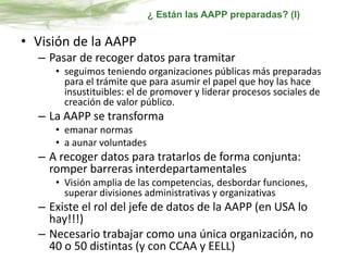 • Visión de la AAPP
– Pasar de recoger datos para tramitar
• seguimos teniendo organizaciones públicas más preparadas
para el trámite que para asumir el papel que hoy las hace
insustituibles: el de promover y liderar procesos sociales de
creación de valor público.
– La AAPP se transforma
• emanar normas
• a aunar voluntades
– A recoger datos para tratarlos de forma conjunta:
romper barreras interdepartamentales
• Visión amplia de las competencias, desbordar funciones,
superar divisiones administrativas y organizativas
– Existe el rol del jefe de datos de la AAPP (en USA lo
hay!!!)
– Necesario trabajar como una única organización, no
40 o 50 distintas (y con CCAA y EELL)
¿ Están las AAPP preparadas? (I)
 