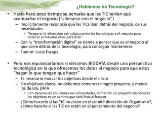 • Hasta hace poco tiempo se pensaba que las TIC tenían que
acompañar el negocio (“alinearse con el negocio”)
– Implícitamente reconocía que las TICs iban detrás del negocio, de sus
necesidades
• “Asegurar la alineación estratégica entre las tecnologías y el negocio para
obtener el máximo valor para éste”
– Con la “transformación digital” se tiende a pensar que es el negocio el
que corre detrás de la tecnología, para conseguir mantenerse
– Fuente: Lucia Escapa
• Pero nos equivocaríamos si viéramos BIGDATA desde una perspectiva
tecnológica en la que ofrecemos los datos al negocio para que estos
“hagan lo que tengan que hacer”
– Es necesario marcar los objetivos desde el inicio
– Sin objetivos claros, no debemos comenzar ningún proyecto, y menos
los de BIG DATA
• Con decenas de soluciones no consolidadas, comenzar un proyecto sin conocer
los objetivos es un camino que solo lleva al fracaso
– ¿Cómo hacerlo si las TIC no están en el comité dirección de Organismo?,
¿cómo hacerlo si las TIC no están en el pensamiento del negocio?
¿Hablamos de Tecnología?
 