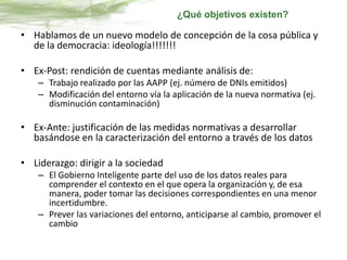 • Hablamos de un nuevo modelo de concepción de la cosa pública y
de la democracia: ideología!!!!!!!
• Ex-Post: rendición de cuentas mediante análisis de:
– Trabajo realizado por las AAPP (ej. número de DNIs emitidos)
– Modificación del entorno vía la aplicación de la nueva normativa (ej.
disminución contaminación)
• Ex-Ante: justificación de las medidas normativas a desarrollar
basándose en la caracterización del entorno a través de los datos
• Liderazgo: dirigir a la sociedad
– El Gobierno Inteligente parte del uso de los datos reales para
comprender el contexto en el que opera la organización y, de esa
manera, poder tomar las decisiones correspondientes en una menor
incertidumbre.
– Prever las variaciones del entorno, anticiparse al cambio, promover el
cambio
¿Qué objetivos existen?
 