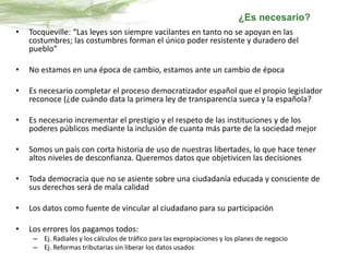 • Tocqueville: “Las leyes son siempre vacilantes en tanto no se apoyan en las
costumbres; las costumbres forman el único poder resistente y duradero del
pueblo”
• No estamos en una época de cambio, estamos ante un cambio de época
• Es necesario completar el proceso democratizador español que el propio legislador
reconoce (¿de cuándo data la primera ley de transparencia sueca y la española?
• Es necesario incrementar el prestigio y el respeto de las instituciones y de los
poderes públicos mediante la inclusión de cuanta más parte de la sociedad mejor
• Somos un país con corta historia de uso de nuestras libertades, lo que hace tener
altos niveles de desconfianza. Queremos datos que objetivicen las decisiones
• Toda democracia que no se asiente sobre una ciudadanía educada y consciente de
sus derechos será de mala calidad
• Los datos como fuente de vincular al ciudadano para su participación
• Los errores los pagamos todos:
– Ej. Radiales y los cálculos de tráfico para las expropiaciones y los planes de negocio
– Ej. Reformas tributarias sin liberar los datos usados
¿Es necesario?
 