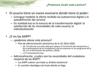 • El usuario tiene un nuevo escenario donde tiene el poder:
– Consigue modelar la oferta recibida vía autoservicio digital y la
autodefinición del servicio
– En realidad eso es la esencia de la transformación digital: la
satisfacción de las necesidades de cada usuario, la
individualización
• ¿Y en las AAPP?
– ¿podemos obviar este proceso?
• Plan de Administración electrónica de la UE 2016-2020
– 20. Transformar sus sitios web para apoyar el incremento del compromiso y
de la participación de los ciudadanos y de las empresas en los programas de la
UE y en la formulación de políticas. (2018)
– ¿?¿? Interpretación laxa
– Adicionalmente, ¿cuáles son las necesidades del ciudadano
respecto de las AAPP?
• Las AAPP cubren casi todo su ámbito existencial
• Es cuestión ideológica de hasta dónde se llega
¿Podemos eludir este camino?
 