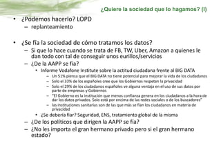 • ¿Podemos hacerlo? LOPD
– replanteamiento
• ¿Se fía la sociedad de cómo tratamos los datos?
– Si que lo hace cuando se trata de FB, TW, Uber, Amazon a quienes le
dan todo con tal de conseguir unos eurillos/servicios
– ¿De la AAPP se fía?
• Informe Vodafone Institute sobre la actitud ciudadana frente al BIG DATA
– Un 51% piensa que el BIG DATA no tiene potencial para mejorar la vida de los ciudadanos
– Solo el 33% de los españoles cree que los Gobiernos respetan la privacidad
– Solo el 29% de los ciudadanos españoles ve alguna ventaja en el uso de sus datos por
parte de empresas y Gobiernos
– “El Gobierno es la institución que menos confianza genera en los ciudadanos a la hora de
dar los datos privados. Solo está por encima de las redes sociales o de los buscadores”
– las instituciones sanitarias son de las que más se fían los ciudadanos en materia de
privacidad
• ¿Se debería fiar? Seguridad, ENS, tratamiento global de la misma
– ¿De los políticos que dirigen la AAPP se fía?
– ¿No les importa el gran hermano privado pero si el gran hermano
estado?
¿Quiere la sociedad que lo hagamos? (I)
 