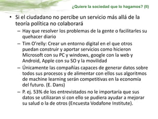 • Si el ciudadano no percibe un servicio más allá de la
teoría política no colaborará
– Hay que resolver los problemas de la gente o facilitarles su
quehacer diario
– Tim O’relly: Crear un entorno digital en el que otros
puedan construir y aportar servicios como hicieron
Microsoft con su PC y windows, google con la web y
Android, Apple con su SO y la movilidad
– Únicamente las compañías capaces de generar datos sobre
todos sus procesos y de alimentar con ellos sus algoritmos
de machine learning serán competitivas en la economía
del futuro. (E. Dans)
– P. ej. 53% de los entrevistados no le importaría que sus
datos se utilizaran si con ello se pudiera ayudar a mejorar
su salud o la de otros (Encuesta Vodafone Institute).
¿Quiere la sociedad que lo hagamos? (II)
 