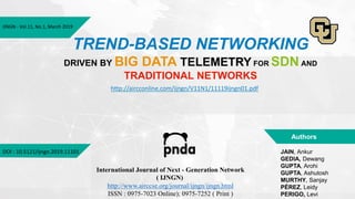 IJNGN - Vol.11, No.1, March 2019
TREND-BASED NETWORKING
DRIVEN BY BIG DATA TELEMETRY FOR SDN AND
TRADITIONAL NETWORKS
JAIN, Ankur
GEDIA, Dewang
GUPTA, Arohi
GUPTA, Ashutosh
MURTHY, Sanjay
PÉREZ, Leidy
PERIGO, Levi
Authors
DOI : 10.5121/ijngn.2019.11101
International Journal of Next - Generation Network
( IJNGN)
http://www.airccse.org/journal/ijngn/ijngn.html
ISSN : 0975-7023 Online); 0975-7252 ( Print )
http://aircconline.com/ijngn/V11N1/11119ijngn01.pdf
 