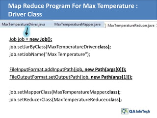 Map Reduce Program For Max Temperature :
Driver Class
Job job = new Job();
job.setJarByClass(MaxTemperatureDriver.class);
job.setJobName("Max Temperature");
FileInputFormat.addInputPath(job, new Path(args[0]));
FileOutputFormat.setOutputPath(job, new Path(args[1]));
job.setMapperClass(MaxTemperatureMapper.class);
job.setReducerClass(MaxTemperatureReducer.class);
12
 