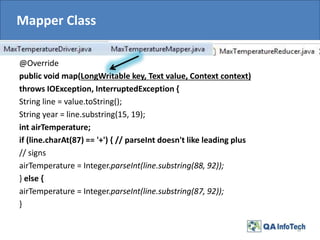 Mapper Class
@Override
public void map(LongWritable key, Text value, Context context)
throws IOException, InterruptedException {
String line = value.toString();
String year = line.substring(15, 19);
int airTemperature;
if (line.charAt(87) == '+') { // parseInt doesn't like leading plus
// signs
airTemperature = Integer.parseInt(line.substring(88, 92));
} else {
airTemperature = Integer.parseInt(line.substring(87, 92));
}
13
 