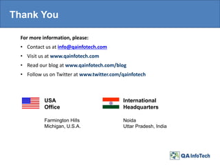 Thank You
For more information, please:
• Contact us at info@qainfotech.com
• Visit us at www.qainfotech.com
• Read our blog at www.qainfotech.com/blog
• Follow us on Twitter at www.twitter.com/qainfotech
USA
Office
International
Headquarters
Noida
Uttar Pradesh, India
Farmington Hills
Michigan, U.S.A.
 
