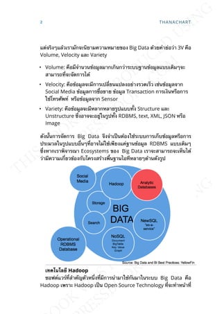 แต่จริงๆแล้วเรามักจะนิยามความหมายของ Big Data ด้วยคำาย่อว่า 3V คือ
Volume, Velocity และ Variety
• Volume: คือมืจำานวนข้อมูลมากเกินกว่าระบบฐานข้อมูลแบบเดิมๆจะ
สามารถท่ีจะจัดการได้
• Velocity: คือข้อมูลจะมีการเปล่ียนแปลงอย่างรวดเร็ว เช่นข้อมูลจาก
Social Media ข้อมูลการซ้ือขาย ข้อมูล Transaction การเงินหรือการ
ใช้โทรศัพท์ หรือข้อมูลจาก Sensor
• Variety: คือข้อมูลจะมีหลากหลายรูปแบบท้ัง Structure และ
Unstructure ซ่ึงอาจจะอยู่ในรูปท้ัง RDBMS, text, XML, JSON หรือ
Image
ดังน้ันการจัดการ Big Data จึงจำาเป็นต้องใช้ระบบการเก็บข้อมูลหรือการ
ประมวลในรูปแบบอ่ืนๆท่ีอาจไม่ใช้เพียงแค่ฐานข้อมูล RDBMS แบบเดิมๆ
ซ่ึงหากเราพิจารณา Ecosystems ของ Big Data เราจะสามารถจะเห็นได้
ว่ามีความเก่ียวข้องกับโครงสร้างพ้ืนฐานไอทีหลายๆด้านดังรูป
เทคโนโลยี Hadoop
ซอฟต์แวร์ท่ีสำาคัญตัวหน่ึงท่ีมีการนำามาใช้กันมาในระบบ Big Data คือ
Hadoop เพราะ Hadoop เป็น Open Source Technology ท่ีจะทำาหน้าท่ี
2 THANACHART
 