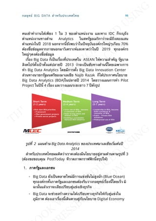 คนเข้าทำางานได้เพียง 1 ใน 3 ของตำาแหน่งงาน และทาง IDC ก็ระบุถึง
ตำาแหน่งงานทางด้าน Analytics ในสหรัฐอเมริกาว่าจะมีถึงสองแสน
ตำาแหน่งในปี 2018 นอกจากน้ียังพบว่าในปัจจุบันองค์กรใหญ่ๆเกือบ 70%
ต้องซ้ือข้อมูลจากภายนอกมาวิเคราะห์และคาดว่าในปี 2019 ทุกองค์กร
ใหญ่ๆคงต้องซ้ือข้อมูล
เร่ือง Big Data ก็เป็นเร่ืองท่ีประเทศใน ASEAN ให้ความสำาคัญ รัฐบาล
สิงคโปร์ต้ังเป้าต้ังแต่ปลายปี 2013 ว่าจะเป็นฮับทางด้านน้ีโดยเฉพาะการ
ทำา Big Data Analytics โดยมีการต้ัง Big Data Innovation Center
ส่วนทางนายกรัฐมนตรีของมาเลเซีย Najib Razak ก็ได้ประกาศนโยบาย
Big Data Analytics (BDA)ในปลายปี 2014 โดยวางแผนการทำา Pilot
Project ในปีน้ี 4 เร่ือง และวางแผนระยะยาว 7 ปีดังรูป
รูปท่ี 2 แผนด้าน Big Data Analytics ของประเทศมาเลเซียเร่ิมต้นปี
2014
สำาหรับประเทศไทยผมคิดว่าเราคงต้องมีนโยบายอยู่สามด้านตามรูปท่ี 3
(ต้องขอขอบคุณ PostToday ทีวาดภาพกราฟฟิกน้ีสรุปให้)
1. ภำครัฐและเอกชน
◦ Big Data ยังเป็นตลาดใหม่มีการแข่งขันไม่สูงนัก (Blue Ocean)
ทุกองค์กรท้ังภาครัฐและเอกชนต้องรีบวางกลยุทธ์เร่ืองน้ีโดยเร็ว มิ
ฉะน้ันแล้วเราจะเสียเปรียบคู่แข่งเชิงธุรกิจ
◦ Big Data จะช่วยสร้างความได้เปรียบทางธุรกิจให้กับคู่แข่งใน
ภูมิภาค ต้องเอาเร่ืองน้ีเดินควบคู่กับนโยบาย Digital Economy
กลยุทธ์ BIG DATA สำาหรับประเทศไทย 95
 