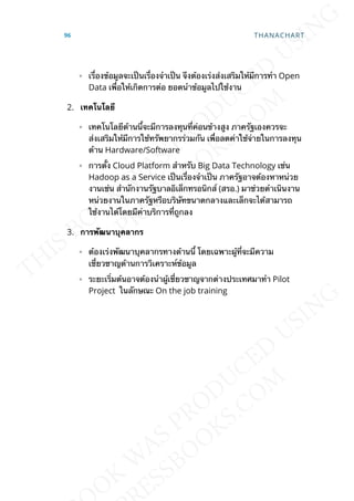 ◦ เร่ืองข้อมูลจะเป็นเร่ืองจำาเป็น จึงต้องเร่งส่งเสริมให้มีการทำา Open
Data เพ่ือให้เกิดการต่อ ยอดนำาข้อมูลไปใช้งาน
2. เทคโนโลยี
◦ เทคโนโลยีด้านน้ีจะมีการลงทุนท่ีค่อนข้างสูง ภาครัฐเองควรจะ
ส่งเสริมให้มีการใช้ทรัพยากรร่วมกัน เพ่ือลดค่าใช้จ่ายในการลงทุน
ด้าน Hardware/Software
◦ การต้ัง Cloud Platform สำาหรับ Big Data Technology เช่น
Hadoop as a Service เป็นเร่ืองจำาเป็น ภาครัฐอาจต้องหาหน่วย
งานเช่น สำานักงานรัฐบาลอิเล็กทรอนิกส์ (สรอ.) มาช่วยดำาเนินงาน
หน่วยงานในภาครัฐหรือบริษัทขนาดกลางและเล็กจะได้สามารถ
ใช้งานได้โดยมีค่าบริการท่ีถูกลง
3. กำรพัฒนำบุคลำกร
◦ ต้องเร่งพัฒนาบุคลากรทางด้านน้ี โดยเฉพาะผู้ท่ีจะมีความ
เช่ียวชาญด้านการวิเคราะห์ข้อมูล
◦ ระยะเร่ิมต้นอาจต้องนำาผู้เช่ียวชาญจากต่างประเทศมาทำา Pilot
Project ในลักษณะ On the job training
96 THANACHART
 