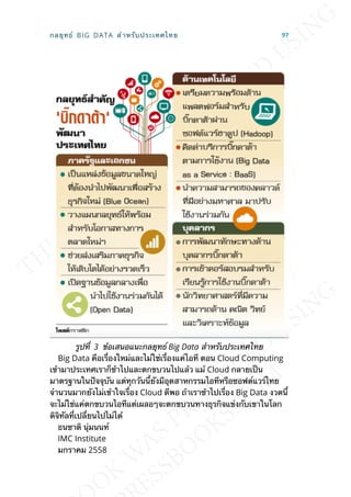 รูปท่ี 3 ข้อเสนอแนะกลยุทธ์ Big Data สำาหรับประเทศไทย
Big Data คือเร่ืองใหม่และไม่ใช่เร่ืองแค่ไอที ตอน Cloud Computing
เข้ามาประเทศเราก็ช้าไปและตกขบวนไปแล้ว แม้ Cloud กลายเป็น
มาตรฐานในปัจจุบัน แต่ทุกวันน้ียังมีอุตสาหกรรมไอทีหรือซอฟต์แวร์ไทย
จำานวนมากยังไม่เข้าใจเร่ือง Cloud ดีพอ ถ้าเราช้าไปเร่ือง Big Data งวดน้ี
จะไม่ใช่แค่ตกขบวนไอทีแต่เผลอๆจะตกขบวนทางธุรกิจแข่งกับเขาในโลก
ดิจิทัลท่ีเปล่ียนไปไม่ได้
ธนชาติ นุ่มนนท์
IMC Institute
มกราคม 2558
กลยุทธ์ BIG DATA สำาหรับประเทศไทย 97
 