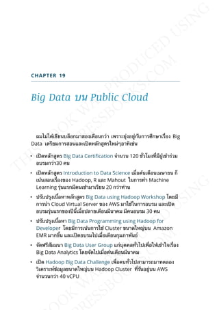 CHAPTER 19
Big Data บน Public Cloud
ผมไม่ได้เขียนบล็อกมาสองเดือนกว่า เพราะยุ่งอยู่กับการศึกษาเร่ือง Big
Data เตรียมการสอนและเปิดหลักสูตรใหม่ๆอาทิเช่น
• เปิดหลักสูตร Big Data Certication จำานวน 120 ช่ัวโมงท่ีมีผู้เข้าร่วม
อบรมกว่า30 คน
• เปิดหลักสูตร Introduction to Data Science เม่ือต้นเดือนเมษายน ก็
เน้นสอนเร่ืองของ Hadoop, R และ Mahout ในการทำา Machine
Learning รุ่นแรกมีคนเช้ามาเรียน 20 กว่าท่าน
• ปรับปรุงเน้ือหาหลักสูตร Big Data using Hadoop Workshop โดยมี
การนำา Cloud Virtual Server ของ AWS มาใช้ในการอบรม และเปิด
อบรมรุ่นแรกของปีน้ีเม่ือปลายเดือนมีนาคม มีคนอบรม 30 คน
• ปรับปรุงเน้ือหา Big Data Programming using Hadoop for
Developer โดยมีการเน้นการใช้ Cluster ขนาดใหญ่บน Amazon
EMR มากข้ึน และเปิดอบรมไปเม่ือเดือนกุมภาพันธ์
• จัดฟรีสัมมนา Big Data User Group แก่บุคคลท่ัวไปเพ่ือให้เข้าใจเร่ือง
Big Data Analytics โดยจัดไปเม่ือต้นเดือนมีนาคม
• เปิด Hadoop Big Data Challenge เพ่ือคนท่ัวไปสามารถมาทดลอง
วิเคราะห์ข้อมูลขนาดใหญ่บน Hadoop Cluster ท่ีรันอยู่บน AWS
จำานวนกว่า 40 vCPU
 