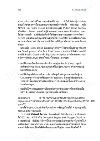 จากการทำางานด้านน้ีในช่วงสองเดือนท่ีผ่านมา ทำาให้ได้ประส[การณ์และ
ข้อมูลใหม่ๆพอควร โดยเฉพาะประสบการณ์การติดต้ัง Hadoop หรือ
NoSQL บน Public Cloud ซ่ึงข้อดีของการใช้ Public Cloud คือเราไม่
ต้องจัดหา Server ขนาดใหญ่จำานวนมาก และสามารถ Provision ระบบ
ได้อย่างรวดเร็ว แต่มีข้อเสียคือค่าใช้จ่ายระยะยาวจะแพงกว่าการจัดหา
Server เอง และถ้ามีข้อมูลจำานวนมากท่ีต้อง Transfer ไปอาจไม่เหมาะสม
เพราะจะเกิดความล่าช้า นอกจากน้ียังอาจมีปัญหาเร่ืองความปลอดภัยของ
ข้อมูล
แต่การใช้ Public Cloud จะเหมาะมากกับการใช้งานเพ่ือเรียนรู้ หรือการ
ทำา Development หรือ Test Environment นอกจากน้ียังมีบางกรณีท่ี
การใช้ Public Cloud มาทำา Big Data Analytics อาจมีความเหมาะสม
กว่าการจัดหา Server ขนาดใหญ่มาใช้งานเอง อาทิเช่น
• กรณีท่ีระบบปัจจุบันขององค์กรทำางานอยู่บน Public Cloud อยู่แล้ว
อาทิเช่นมีระบบ Web Application ท่ีรันอยู่บน Azure หรือมีระบบอยู่
Salesforce.com
• กรณีท่ีข้อมูลท่ีต้องการวิเคราะห์ส่วนใหญ่เป็นข้อมูลภายนอกท่ีอยู่บน
Cloud เช่นการวิเคราะห์ข้อมูลจาก Facebook ท่ีการนำาข้อมูลขนาด
ใหญ่เหล่าน้ันกลับมาเก็บไว้ภายในจะทำาให้เปลืองเน้ือท่ีและล่าช้าในการ
โอนย้ายข้อมูล
• กรณีท่ีมีโครงการเฉพาะด้านในการวิเคราะห์ข้อมูลขนาดใหญ่เพียงคร้ัง
คราว ซ่ึงไม่คุ้มค่ากับการลงทุนจัดหาเคร่ืองมาใช้เอง
[slideshare id=45780994&doc=f6lut6yaq3imouoa1moi-
signature-77ce298b6caf34571b21943912199c3dcaec64e6ce35768146f3141c
gate01]
การใช้ Public Cloud สำาหรับการวิเคราะห์ข้อมูลโดยใช้ Hadoop หรือ
NoSQL มีสองรูปแบบคือ
1) กำรใช้ Virtual Server ในการติดต้ัง Middleware อาทิเช่นการ
ใช้ EC2 ของ AWS หรือ Compute Engine ของ Google Cloud มา
ลงซอฟต์แวร์ ข้อดีของวิธีการน้ีคือเราสามารถเลือกซอฟต์แวร์มาติดต้ังได้
เสมือนกับเราจัดหา Server มาเอง และสามารถควบคุมการติดต้ังได้ ท่ีผ่าน
มาผมได้เขียนแบบฝึกหัดท่ีติดต้ังระบบแบบน้ีอยู่หลายแบบฝึกหัดดังน้ี
100 THANACHART
 