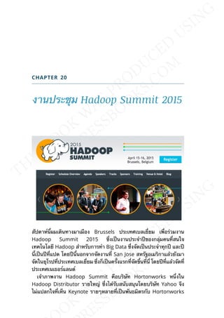 CHAPTER 20
งานประชุม Hadoop Summit 2015
สัปดาห์น้ีผมเดินทางมาเมือง Brussels ประเทศเบลเย่ียม เพ่ือร่วมงาน
Hadoop Summit 2015 ซ่ึงเป็นงานประจำาปีของกลุ่มคนท่ีสนใจ
เทคโนโลยี Hadoop สำาหรับการทำา Big Data ซ่ึงจัดเป็นประจำาทุกปี และปี
น้ีเป็นปีท่ีแปด โดยปีน้ีนอกจากจัดงานท่ี San Jose สหรัฐอเมริกาแล้วยังมา
จัดในยุโรปท่ีประเทศเบลเย่ียม ซ่ึงก็เป็นคร้ังแรกท่ีจัดข้ึนท่ีน่ี โดยปีท่ีแล้วจัดท่ี
ประเทศเนเธอร์แลนด์
เจ้าภาพงาน Hadoop Summit คือบริษัท Hortonworks หน่ึงใน
Hadoop Distributor รายใหญ่ ซ่ึงได้รับสนับสนุนโดยบริษัท Yahoo จึง
ไม่แปลกใจท่ีเห็น Keynote รายๆหลายท่ีเป็นพันธมิตรกับ Hortonworks
 