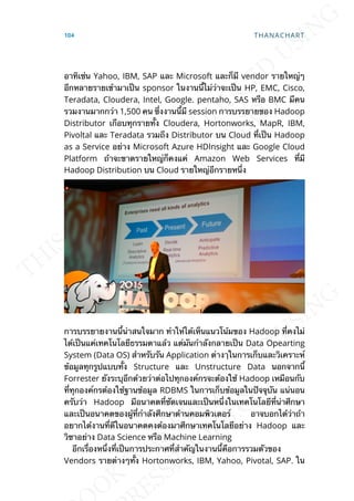 อาทิเช่น Yahoo, IBM, SAP และ Microsoft และก็มี vendor รายใหญ่ๆ
อีกหลายรายเข้ามาเป็น sponsor ในงานน้ีไม่ว่าจะเป็น HP, EMC, Cisco,
Teradata, Cloudera, Intel, Google. pentaho, SAS หรือ BMC มีคน
รวมงานมากกว่า 1,500 คน ซ่ึงงานน้ีมี session การบรรยายของ Hadoop
Distributor เกือบทุกรายท้ัง Cloudera, Hortonworks, MapR, IBM,
Pivoltal และ Teradata รวมถึง Distributor บน Cloud ท่ีเป็น Hadoop
as a Service อย่าง Microsoft Azure HDInsight และ Google Cloud
Platform ถ้าจะขาดรายใหญ่ก็คงแค่ Amazon Web Services ท่ีมี
Hadoop Distribution บน Cloud รายใหญ่อีกรายหน่ึง
การบรรยายงานน้ีน่าสนใจมาก ทำาให้ได้เห็นแนวโน้มของ Hadoop ท่ีคงไม่
ได้เป็นแค่เทคโนโลยีธรรมดาแล้ว แต่มันกำาลังกลายเป็น Data Opearting
System (Data OS) สำาหรับรัน Application ต่างๅในการเก็บและวิเคราะห์
ข้อมูลทุกรูปแบบท้ัง Structure และ Unstructure Data นอกจากน้ี
Forrester ยังระบุอีกด้วยว่าต่อไปทุกองค์กรจะต้องใช้ Hadoop เหมือนกับ
ท่ีทุกองค์กรต้องใช้ฐานข้อมูล RDBMS ในการเก็บข้อมูลในปัจจุบัน แน่นอน
ครับว่า Hadoop มีอนาคตท่ีชัดเจนและเป็นหน่ึงในเทคโนโลยีท่ีน่าศึกษา
และเป็นอนาคตของผู้ท่ีกำาลังศึกษาด้านคอมพิวเตอร์ อาจบอกได้ว่าถ้า
อยากได้งานท่ีดีในอนาคตคงต้องมาศึกษาเทคโนโลยีอย่าง Hadoop และ
วิชาอย่าง Data Science หรือ Machine Learning
อีกเร่ืองหน่ึงท่ีเป็นการประกาศท่ีสำาคัญในงานน้ีคือการรวมตัวของ
Vendors รายต่างๆท้ัง Hortonworks, IBM, Yahoo, Pivotal, SAP. ใน
104 THANACHART
 